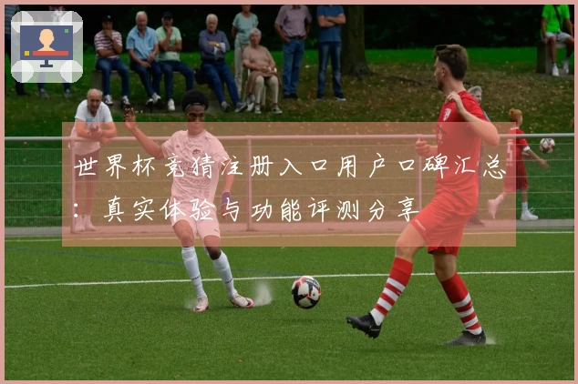 世界杯竞猜注册入口用户口碑汇总：真实体验与功能评测分享