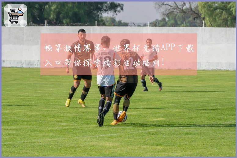 畅享激情赛事，世界杯竞猜APP下载入口带你探索精彩活动福利！